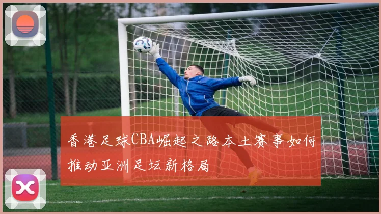 香港足球CBA崛起之路本土赛事如何推动亚洲足坛新格局